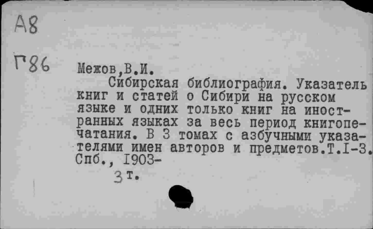 ﻿Ag
rgc
Межов,В.И.
Сибирская библиография. Указатель книг и статей о Сибири на русском языке и одних только книг на иностранных языках за весь период книгопечатания. В 3 томах с азбучными указателями имен авторов и предметов.!.1-3. Спб., 1903-
Зт.